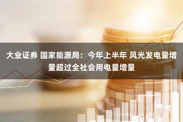 大业证券 国家能源局：今年上半年 风光发电量增量超过全社会用电量增量