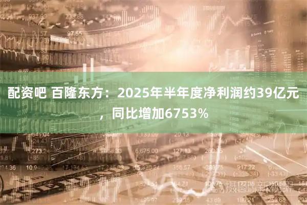 配资吧 百隆东方：2025年半年度净利润约39亿元，同比增加6753%