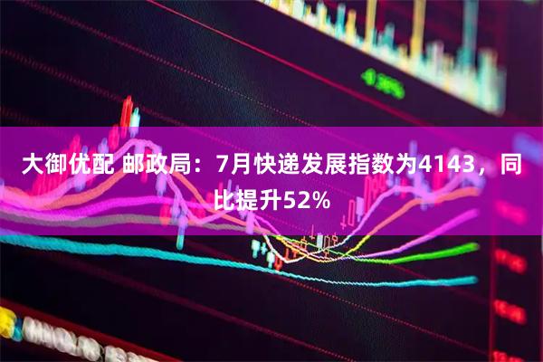大御优配 邮政局：7月快递发展指数为4143，同比提升52%