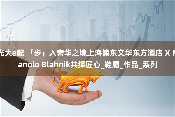 光大e配 「步」入奢华之境上海浦东文华东方酒店 X Manolo Blahnik共绎匠心_鞋履_作品_系列