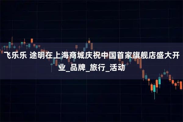 飞乐乐 途明在上海商城庆祝中国首家旗舰店盛大开业_品牌_旅行_活动