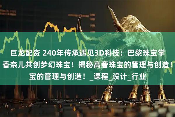 巨龙配资 240年传承遇见3D科技：巴黎珠宝学院如何与卡地亚、香奈儿共创梦幻珠宝！揭秘高奢珠宝的管理与创造！_课程_设计_行业