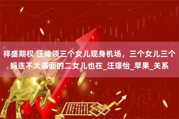 祥盛期权 汪峰领三个女儿现身机场，三个女儿三个妈连不太露面的二女儿也在_汪璟怡_苹果_关系