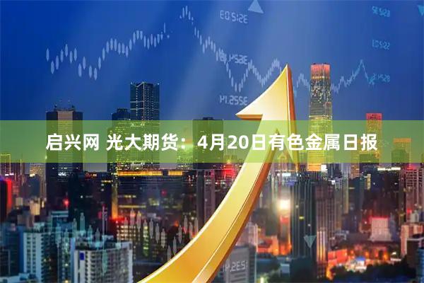 启兴网 光大期货：4月20日有色金属日报