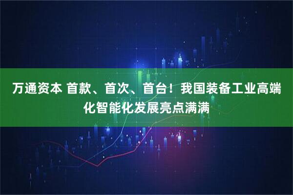 万通资本 首款、首次、首台！我国装备工业高端化智能化发展亮点满满