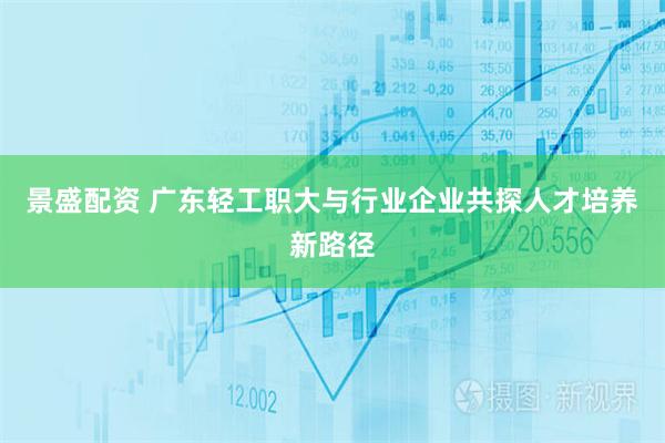 景盛配资 广东轻工职大与行业企业共探人才培养新路径