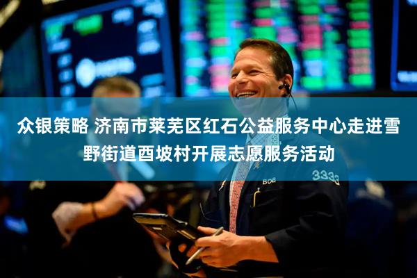 众银策略 济南市莱芜区红石公益服务中心走进雪野街道酉坡村开展志愿服务活动