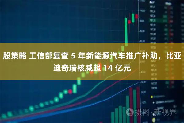 股策略 工信部复查 5 年新能源汽车推广补助，比亚迪奇瑞核减超 14 亿元