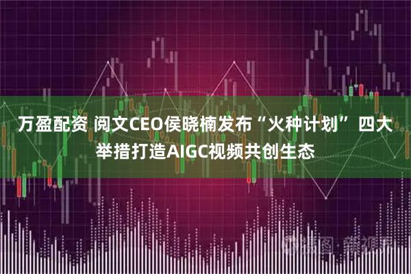 万盈配资 阅文CEO侯晓楠发布“火种计划” 四大举措打造AIGC视频共创生态