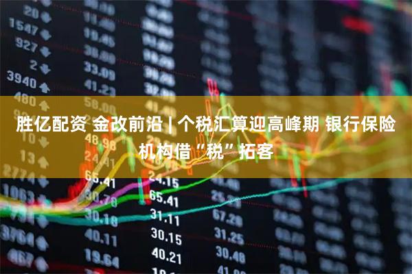 胜亿配资 金改前沿 | 个税汇算迎高峰期 银行保险机构借“税”拓客