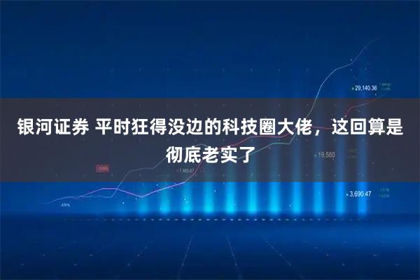 银河证券 平时狂得没边的科技圈大佬，这回算是彻底老实了