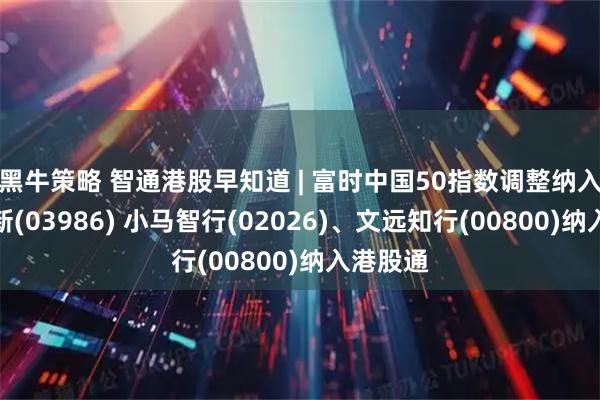 黑牛策略 智通港股早知道 | 富时中国50指数调整纳入兆易创新(03986) 小马智行(02026)、文远知行(00800)纳入港股通