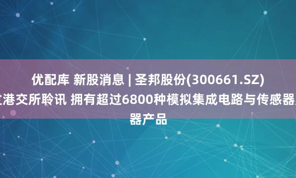 优配库 新股消息 | 圣邦股份(300661.SZ)通过港交所聆讯 拥有超过6800种模拟集成电路与传感器产品