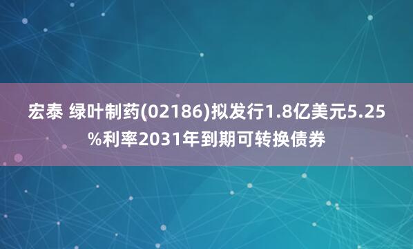 宏泰 绿叶制药(02186)拟发行1.8亿美元5.25%利率2031年到期可转换债券