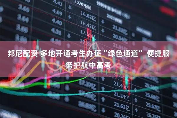 邦尼配资 多地开通考生办证“绿色通道” 便捷服务护航中高考
