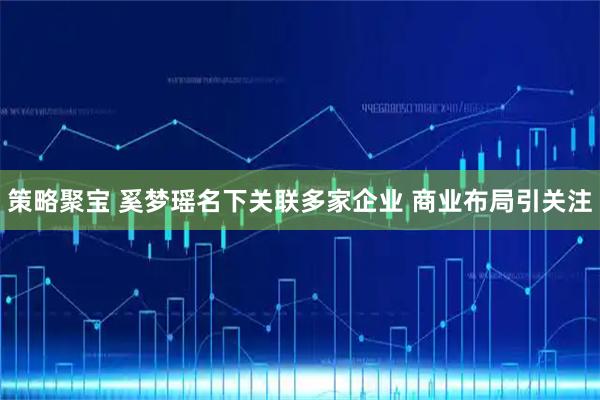 策略聚宝 奚梦瑶名下关联多家企业 商业布局引关注
