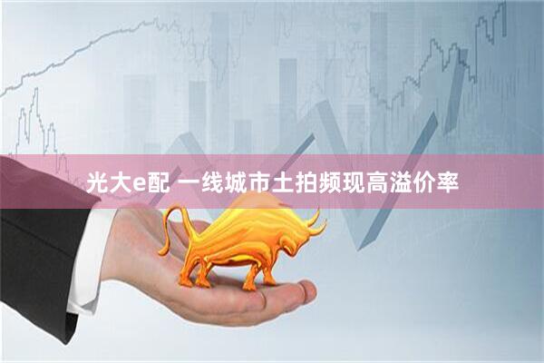 光大e配 一线城市土拍频现高溢价率