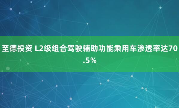 至德投资 L2级组合驾驶辅助功能乘用车渗透率达70.5%