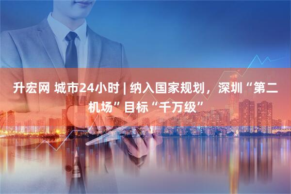 升宏网 城市24小时 | 纳入国家规划，深圳“第二机场”目标“千万级”