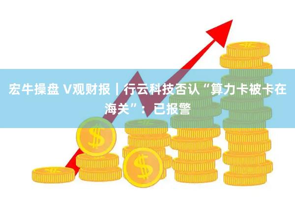 宏牛操盘 V观财报｜行云科技否认“算力卡被卡在海关”：已报警