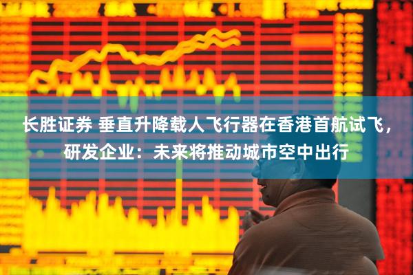 长胜证券 垂直升降载人飞行器在香港首航试飞，研发企业：未来将推动城市空中出行