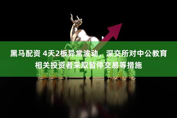 黑马配资 4天2板异常波动，深交所对中公教育相关投资者采取暂停交易等措施